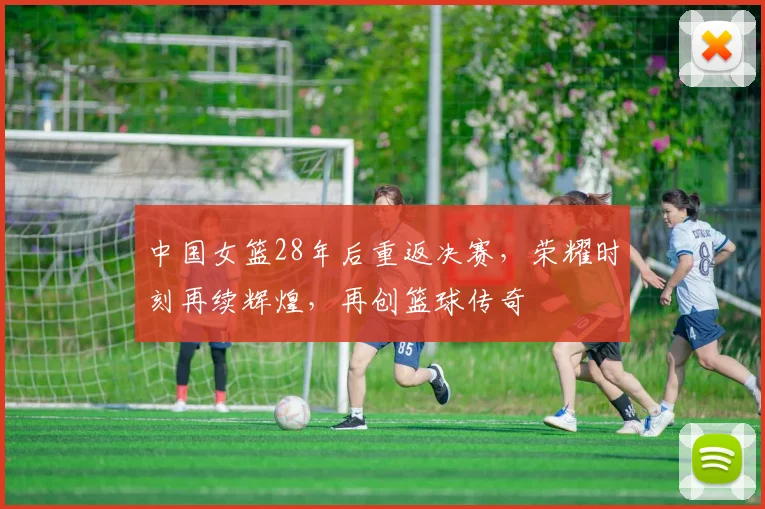 中国女篮28年后重返决赛，荣耀时刻再续辉煌，再创篮球传奇